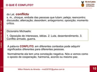 O QUE É CONFLITO? do Lat.  conflictu s. m., choque, embate das pessoas que lutam; peleja; reencontro; discussão; altercação; desordem; antagonismo; oposição; momento crítico. Dicionário Michaelis: 1. Oposição de interesses, idéias. 2. Luta, desentendimento. 3. Conflito armado, guerra. A palavra  CONFLITO , em diferentes contextos pode adquirir significados diferentes para diferentes pessoas. Normalmente ela tem uma conotação negativa. Nós a vemos como o oposto de cooperação, harmonia, acordo ou mesmo paz. 