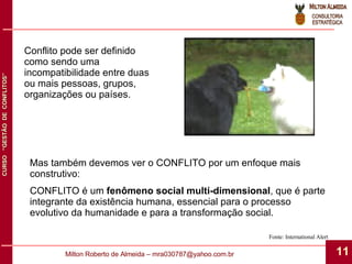 Fonte: International Alert Conflito pode ser definido como sendo uma incompatibilidade entre duas ou mais pessoas, grupos, organizações ou países. Mas também devemos ver o CONFLITO por um enfoque mais construtivo: CONFLITO é um  fenômeno social multi-dimensional , que é parte integrante da existência humana, essencial para o processo evolutivo da humanidade e para a transformação social. 