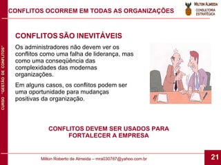 CONFLITOS SÃO INEVITÁVEIS Os administradores não devem ver os conflitos como uma falha de liderança, mas como uma conseqüência das complexidades das modernas organizações. Em alguns casos, os conflitos podem ser uma oportunidade para mudanças positivas da organização. CONFLITOS OCORREM EM TODAS AS ORGANIZAÇÕES CONFLITOS DEVEM SER USADOS PARA FORTALECER A EMPRESA 
