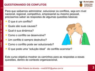 Para que saibamos administrar, solucionar os conflitos, seja em nível nacional, regional, competitivo, empresarial ou mesmo pessoal, precisamos saber as respostas de algumas questões básicas: O que é um conflito? Quais são suas causas? Qual é sua dinâmica? Como o conflito se desenvolve? Um conflito é sempre destrutivo? Como o conflito pode ser solucionado? O que pode uma “solução ideal”  do conflito acarretar? Este curso objetiva mostrar os caminhos para as respostas a essas questões, dentro do contexto organizacional. QUESTIONANDO OS CONFLITOS 
