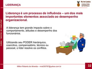 LIDERANÇA A liderança tem grande impacto sobre o comportamento, atitudes e desempenho dos funcionários. Utilizando seu PODER hierárquico, coercitivo, compensatório, técnico ou pessoal, o líder resolve os conflitos.  Liderança é um processo de influência – um dos mais importantes elementos associado ao desempenho organizacional. 