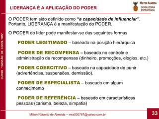 O PODER tem sido definido como  “a capacidade de influenciar” .  Portanto, LIDERANÇA é a manifestação do PODER. O PODER do líder pode manifestar-se das seguintes formas PODER LEGITIMADO  – baseado na posição hierárquica PODER DE RECOMPENSA  – baseado no controle e administração de recompensas (dinheiro, promoções, elogios, etc.) PODER COERCITIVO  – baseado na capacidade de punir (advertências, suspensões, demissão). PODER DE ESPECIALISTA  – baseado em algum conhecimento PODER DE REFERÊNCIA  – baseado em características pessoas (carisma, beleza, simpatia) LIDERANÇA É A APLICAÇÃO DO PODER 