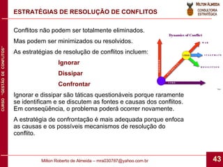 Conflitos não podem ser totalmente eliminados. Mas podem ser minimizados ou resolvidos. As estratégias de resolução de conflitos incluem: Ignorar Dissipar Confrontar Ignorar e dissipar são táticas questionáveis porque raramente se identificam e se discutem as fontes e causas dos conflitos. Em conseqüência, o problema poderá ocorrer novamente. A estratégia de confrontação é mais adequada porque enfoca as causas e os possíveis mecanismos de resolução do conflito. ESTRATÉGIAS DE RESOLUÇÃO DE CONFLITOS 