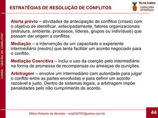 ESTRATÉGIAS DE RESOLUÇÃO DE CONFLITOS Alerta prévio  – atividades de antecipação de conflitos (crises) com o objetivo de identificar, antecipadamente, fatores organizacionais (estrutura, ambiente, processos, líderes, grupos ou indivíduos) que possam dar origem a conflitos. Mediação  – a intervenção de um capacitado e experiente intermediário (neutro) que tenta facilitar um acordo negociado para o conflito. Mediação Coercitiva  – inclui o uso da coerção pelo intermediário na forma de promessa de recompensas ou ameaças de punições. Arbitragem  – envolve um intermediário com autoridade para julgar o conflito entre as partes envolvidas e para definir um acordo razoável e justo. Dentro de sistemas legais, a arbitragem impõe penalidades pelo não cumprimento do acordo. 
