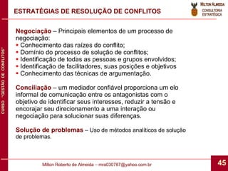 ESTRATÉGIAS DE RESOLUÇÃO DE CONFLITOS Negociação  – Principais elementos de um processo de negociação: Conhecimento das raízes do conflito; Domínio do processo de solução de conflitos; Identificação de todas as pessoas e grupos envolvidos; Identificação de facilitadores, suas posições e objetivos Conhecimento das técnicas de argumentação. Conciliação  – um mediador confiável proporciona um elo informal de comunicação entre os antagonistas com o objetivo de identificar seus interesses, reduzir a tensão e encorajar seu direcionamento a uma interação ou negociação para solucionar suas diferenças. Solução de problemas  – Uso de métodos analíticos de solução de problemas. 