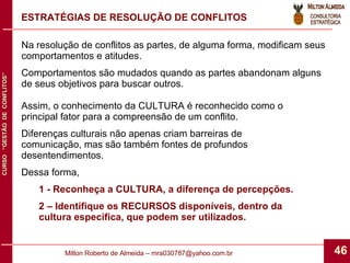 ESTRATÉGIAS DE RESOLUÇÃO DE CONFLITOS Na resolução de conflitos as partes, de alguma forma, modificam seus comportamentos e atitudes. Comportamentos são mudados quando as partes abandonam alguns de seus objetivos para buscar outros. Assim, o conhecimento da CULTURA é reconhecido como o principal fator para a compreensão de um conflito. Diferenças culturais não apenas criam barreiras de comunicação, mas são também fontes de profundos desentendimentos. Dessa forma,  1 - Reconheça a CULTURA, a diferença de percepções. 2 – Identifique os RECURSOS disponíveis, dentro da cultura específica, que podem ser utilizados. 