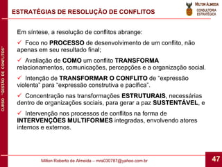 ESTRATÉGIAS DE RESOLUÇÃO DE CONFLITOS Em síntese, a resolução de conflitos abrange: Foco no  PROCESSO  de desenvolvimento de um conflito, não apenas em seu resultado final; Avaliação de  COMO  um conflito  TRANSFORMA  relacionamentos, comunicações, percepções e a organização social. Intenção de  TRANSFORMAR O CONFLITO  de “expressão violenta” para “expressão construtiva e pacífica”. Concentração nas transformações  ESTRUTURAIS , necessárias dentro de organizações sociais, para gerar a paz  SUSTENTÁVEL , e Intervenção nos processos de conflitos na forma de  INTERVENÇÕES MULTIFORMES  integradas, envolvendo atores internos e externos. 
