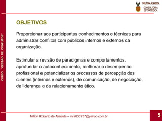 OBJETIVOS Proporcionar aos participantes conhecimentos e técnicas para administrar conflitos com públicos internos e externos da organização.  Estimular a revisão de paradigmas e comportamentos, aprofundar o autoconhecimento, melhorar o desempenho profissional e potencializar os processos de percepção dos clientes (internos e externos), de comunicação, de negociação, de liderança e de relacionamento ético. 