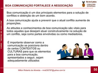 BOA COMUNICAÇÃO FORTALECE A NEGOCIAÇÃO Boa comunicação é um dos principais elementos para a solução de conflitos e obtenção de um bom acordo. A boa comunicação ajuda a prevenir que o atual conflito aumente de proporções. As atitudes e conhecimentos de boa comunicação são vitais para todos aqueles que desejam atuar construtivamente na solução de um conflito, seja como partes envolvidas ou como mediadores. É importante observar como a comunicação se posiciona dentro de certos CONTEXTOS ou CULTURAS para que os elementos para a boa comunicação, apresentados a seguir, sejam adequadamente utilizados 