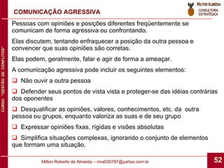 COMUNICAÇÃO AGRESSIVA Pessoas com opiniões e posições diferentes freqüentemente se comunicam de forma agressiva ou confrontando. Elas discutem, tentando enfraquecer a posição da outra pessoa e convencer que suas opiniões são corretas. Elas podem, geralmente, falar e agir de forma a ameaçar. A comunicação agressiva pode incluir os seguintes elementos: Não ouvir a outra pessoa Defender seus pontos de vista vista e proteger-se das idéias contrárias dos oponentes Desqualificar as opiniões, valores, conhecimentos, etc. da  outra pessoa ou grupos, enquanto valoriza as suas e de seu grupo Expressar opiniões fixas, rígidas e visões absolutas Simplifica situações complexas, ignorando o conjunto de elementos que formam uma situação. 
