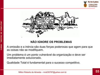 NÃO IGNORE OS PROBLEMAS A omissão e a inércia são duas forças poderosas que agem para que as coisas não se modifiquem. Um problema é um ponto vulnerável da organização e deve ser imediatamente solucionado. Qualidade Total é fundamental para o sucesso competitivo. 