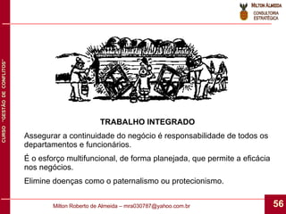 TRABALHO INTEGRADO Assegurar a continuidade do negócio é responsabilidade de todos os departamentos e funcionários. É o esforço multifuncional, de forma planejada, que permite a eficácia nos negócios. Elimine doenças como o paternalismo ou protecionismo. 