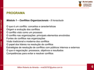 PROGRAMA Módulo 1 – Conflitos Organizacionais -  8 horas/aula O que é um conflito: conceitos e características Origem e evolução dos conflitos O conflito visto como um processo O conflito nas organizações: principais elementos envolvidos Fontes de conflitos nas organizações Visão tradicional e moderna dos conflitos O papel dos lideres na resolução de conflitos Estratégias de resolução de conflitos com públicos internos e externos O que é negociação: processos, objetivos e resultados Competências para evitar e resolver conflitos 