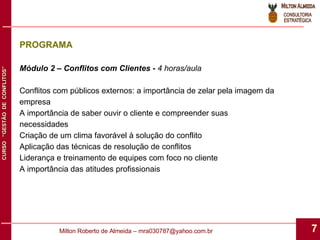 Módulo 2 – Conflitos com Clientes -  4 horas/aula Conflitos com públicos externos: a importância de zelar pela imagem da empresa A importância de saber ouvir o cliente e compreender suas necessidades Criação de um clima favorável à solução do conflito Aplicação das técnicas de resolução de conflitos Liderança e treinamento de equipes com foco no cliente A importância das atitudes profissionais PROGRAMA 