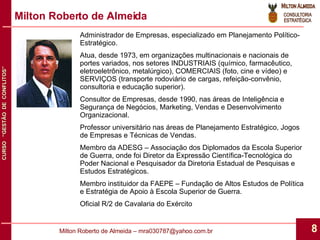 Milton Roberto de Almeida Administrador de Empresas, especializado em Planejamento Político-Estratégico. Atua, desde 1973, em organizações multinacionais e nacionais de portes variados, nos setores INDUSTRIAIS (químico, farmacêutico, eletroeletrônico, metalúrgico), COMERCIAIS (foto, cine e vídeo) e SERVIÇOS (transporte rodoviário de cargas, refeição-convênio, consultoria e educação superior). Consultor de Empresas, desde 1990, nas áreas de Inteligência e Segurança de Negócios, Marketing, Vendas e Desenvolvimento Organizacional. Professor universitário nas áreas de Planejamento Estratégico, Jogos de Empresas e Técnicas de Vendas. Membro da ADESG – Associação dos Diplomados da Escola Superior de Guerra, onde foi Diretor da Expressão Científica-Tecnológica do Poder Nacional e Pesquisador da Diretoria Estadual de Pesquisas e Estudos Estratégicos. Membro instituidor da FAEPE – Fundação de Altos Estudos de Política e Estratégia de Apoio à Escola Superior de Guerra. Oficial R/2 de Cavalaria do Exército 