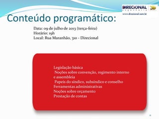 Conteúdo programático:
11
Legislação básica
Noções sobre convenção, regimento interno
e assembleia
Papeis do síndico, subsíndico e conselho
Ferramentas administrativas
Noções sobre orçamento
Prestação de contas
Data: 09 de julho de 2013 (terça-feira)
Horário: 19h
Local: Rua Maranhão, 310 - Direcional
 