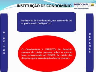INSTITUIÇÃO DE CONDOMÍNIO
D
I
R
E
I
T
O
S
D
E
V
E
R
E
S
O Condomínio é DIREITO de domínio
comum de várias pessoas sobre o mesmo
bem, acarretando no DEVER de rateio das
despesas para manutenção da área comum.
Instituição de Condomínio, nos termos da Lei
10.406/2002 do Código Civil.
 