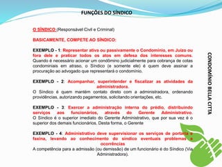 O SÍNDICO (Responsável Civil e Criminal)
BASICAMENTE, COMPETE AO SÍNDICO:
EXEMPLO - 1: Representar ativa ou passivamente o Condomínio, em Juízo ou
fora dele e praticar todos os atos em defesa dos interesses comuns.
Quando é necessário acionar um condômino judicialmente para cobrança de cotas
condominiais em atraso, o Síndico (e somente ele) é quem deve assinar a
procuração ao advogado que representará o condomínio.
EXEMPLO - 2: Acompanhar, superintender e fiscalizar as atividades da
administradora.
O Síndico é quem mantém contato direto com a administradora, ordenando
providências, autorizando pagamentos, solicitando orientações, etc.
EXEMPLO - 3: Exercer a administração interna do prédio, distribuindo
serviços aos funcionários, através do Gerente Administrativo.
O Síndico é o superior imediato do Gerente Administrativo, que por sua vez é o
superior dos demais funcionários. Desta forma, o Gerente
EXEMPLO - 4: Administrativo deve supervisionar os serviços de portaria e
faxina, levando ao conhecimento do síndico eventuais problemas e
ocorrências
A competência para a admissão (ou demissão) de um funcionário é do Síndico (Via
Administradora).
FUNÇÕES DO SÍNDICO
CONDOMÍNIO
BELLA
CITTA
 