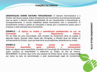 FUNÇÕES DO SÍNDICO
OBSERVAÇÃO SOBRE SISTEMA TERCEIRIZADO: O Gerente Administrativo e o
Síndico não devem passar ordens diretamente aos funcionários da empresa terceirizada,
pois se assim o fizerem haverá possibilidade de ser caracterizada a subordinação e,
conseqüentemente, o vínculo trabalhista destes funcionários com o condomínio. O
procedimento correto é passar as instruções e rotinas que o condomínio possui para a
empresa, e esta orientará seus funcionários.
EXEMPLO - 5: Aplicar as multas e advertências estabelecidas na Lei, na
Convenção ou no Regulamento Interno;
Por se tratar de uma comunidade, todo morador de condomínio deve se sujeitar a
algumas regras. Quando estas regras são infringidas, a infração deve ser levada ao
conhecimento do Síndico, para que este tome as providências (advertência ou multa).
EXEMPLO - 6: Prestar contas na assembléia;
Convocar assembléia geral ordinária e extraordinária
Salvo em alguns casos específicos, previstos na Convenção de Condomínio, é o Síndico
quem convoca as Assembléias e determina na Ordem do Dia da mesma.
RESUMINDO: O síndico atua como uma espécie de Diretor Geral, sendo o responsável
por todos os atos de administração e pela representação legal do Condomínio.
CONDOMÍNIO
BELLA
CITTA
 