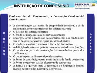 INSTITUIÇÃO DE CONDOMÍNIO
D
I
R
E
I
T
O
S
D
E
V
E
R
E
S
Conforme Lei do Condomínio, a Convenção Condominial
deverá conter:
 A discriminação das partes de propriedade exclusiva, e as de
condomínio, com especificações das diferentes áreas;
 O destino das diferentes partes;
 O modo de usar as coisas e os serviços comuns;
 Encargos, forma e proporção das contribuições dos condôminos
para as despesas de custeio e para as extraordinárias;
 O modo de escolher o síndico e o Conselho Consultivo;
 A definição da natureza gratuita ou remunerada de suas funções;
 O modo e o prazo de convocação das assembléias gerais dos
condôminos;
 O quorum para os diversos tipos de votações;
 A forma de contribuição para a constituição de fundo de reserva;
 A forma e o quorum para as alterações de convenção;
 A forma e o quorum para a aprovação do Regimento Interno
quando não incluídos na própria Convenção.
 