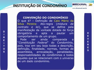 INSTITUIÇÃO DE CONDOMÍNIO
D
I
R
E
I
T
O
S
D
E
V
E
R
E
S
CONVENÇÃO DO CONDOMÍNIO
O que é? - Definição de Caio Mário da
Silva Pereira: Ato-regra (mistura de
contrato e lei), que se define pela
manifestação da vontade dotada de força
obrigatória e apta a pautar um
comportamento de um grupo.
Pode ser ainda comparada a
“Constituição Federal” do Condomínio,
pois, traz em seu bojo todas a descrição,
definição, finalidade, normas, formas de
assembleia, arrecadação, penalidades,
responsabilidades de condôminos e todos
aqueles que se relacionam com o universo
de um dado condomínio.
 
