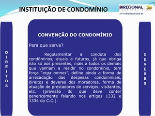 INSTITUIÇÃO DE CONDOMÍNIO
D
I
R
E
I
T
O
S
D
E
V
E
R
E
S
CONVENÇÃO DO CONDOMÍNIO
Para que serve?
Regulamentar a conduta dos
condôminos, atuais e futuros, já que obriga
não só aos presentes, mais a todos os demais
que venham a residir no condomínio, tem
força “erga omnes”, define ainda a forma de
arrecadação das despesas condominiais,
direitos e deveres dos moradores, forma de
atuação de prestadores de serviços, visitantes,
etc. (previsão do que deve conter
genericamente falando nos artigos 1332 e
1334 do C.C.).
 