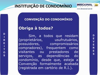 INSTITUIÇÃO DE CONDOMÍNIO
D
I
R
E
I
T
O
S
D
E
V
E
R
E
S
CONVENÇÃO DO CONDOMÍNIO
Obriga à todos?
Sim, a todos que residam
(proprietários, usufrutuários,
possuidores, compromissários
compradores), frequentem como
visitantes ou prestadores de
serviços, as dependências do
condomínio, desde que, esteja a
Convenção formalmente acabada
(registrada em cartório de R.I.).
 