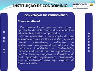 INSTITUIÇÃO DE CONDOMÍNIO
D
I
R
E
I
T
O
S
D
E
V
E
R
E
S
CONVENÇÃO DO CONDOMÍNIO
Como se altera?
Da mesma forma que se cria, com a
aprovação de dois terços dos condôminos
adimplentes, assim comprovados.
Faz-se necessária a convocação de uma
assembleia com este fim específico, e, nesta
reunião assemblear, colher-se as
assinaturas, comprovando-se através das
matrículas imobiliárias as titularidades,
reconhecendo-se firma dos signatários e,
por fim, levando a registro no Cartório onde
está registrada originalmente, obviamente,
este procedimento está aqui exposto de
forma resumida.
 