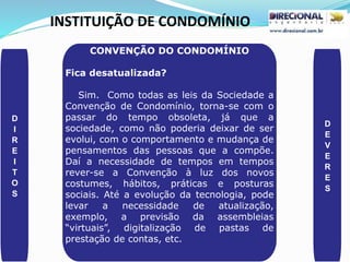 INSTITUIÇÃO DE CONDOMÍNIO
D
I
R
E
I
T
O
S
D
E
V
E
R
E
S
CONVENÇÃO DO CONDOMÍNIO
Fica desatualizada?
Sim. Como todas as leis da Sociedade a
Convenção de Condomínio, torna-se com o
passar do tempo obsoleta, já que a
sociedade, como não poderia deixar de ser
evolui, com o comportamento e mudança de
pensamentos das pessoas que a compõe.
Daí a necessidade de tempos em tempos
rever-se a Convenção à luz dos novos
costumes, hábitos, práticas e posturas
sociais. Até a evolução da tecnologia, pode
levar a necessidade de atualização,
exemplo, a previsão da assembleias
“virtuais”, digitalização de pastas de
prestação de contas, etc.
 