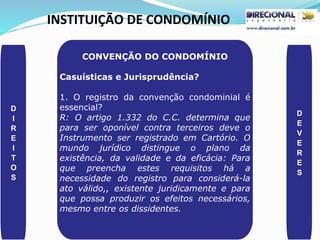 INSTITUIÇÃO DE CONDOMÍNIO
D
I
R
E
I
T
O
S
D
E
V
E
R
E
S
CONVENÇÃO DO CONDOMÍNIO
Casuísticas e Jurisprudência?
1. O registro da convenção condominial é
essencial?
R: O artigo 1.332 do C.C. determina que
para ser oponível contra terceiros deve o
Instrumento ser registrado em Cartório. O
mundo jurídico distingue o plano da
existência, da validade e da eficácia: Para
que preencha estes requisitos há a
necessidade do registro para considerá-la
ato válido,, existente juridicamente e para
que possa produzir os efeitos necessários,
mesmo entre os dissidentes.
 