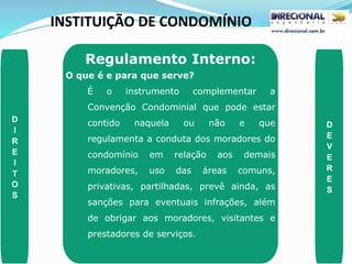 INSTITUIÇÃO DE CONDOMÍNIO
D
I
R
E
I
T
O
S
D
E
V
E
R
E
S
Regulamento Interno:
O que é e para que serve?
É o instrumento complementar a
Convenção Condominial que pode estar
contido naquela ou não e que
regulamenta a conduta dos moradores do
condomínio em relação aos demais
moradores, uso das áreas comuns,
privativas, partilhadas, prevê ainda, as
sanções para eventuais infrações, além
de obrigar aos moradores, visitantes e
prestadores de serviços.
 