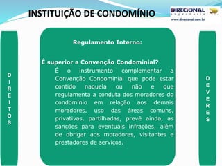 INSTITUIÇÃO DE CONDOMÍNIO
D
I
R
E
I
T
O
S
D
E
V
E
R
E
S
Regulamento Interno:
É superior a Convenção Condominial?
É o instrumento complementar a
Convenção Condominial que pode estar
contido naquela ou não e que
regulamenta a conduta dos moradores do
condomínio em relação aos demais
moradores, uso das áreas comuns,
privativas, partilhadas, prevê ainda, as
sanções para eventuais infrações, além
de obrigar aos moradores, visitantes e
prestadores de serviços.
 