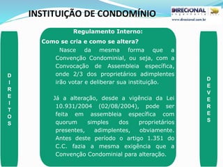 INSTITUIÇÃO DE CONDOMÍNIO
D
I
R
E
I
T
O
S
D
E
V
E
R
E
S
Regulamento Interno:
Como se cria e como se altera?
Nasce da mesma forma que a
Convenção Condominial, ou seja, com a
Convocação de Assembleia específica,
onde 2/3 dos proprietários adimplentes
irão votar e deliberar sua instituição.
Já a alteração, desde a vigência da Lei
10.931/2004 (02/08/2004), pode ser
feita em assembleia específica com
quorum simples dos proprietários
presentes, adimplentes, obviamente.
Antes deste período o artigo 1.351 do
C.C. fazia a mesma exigência que a
Convenção Condominial para alteração.
 