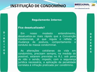 INSTITUIÇÃO DE CONDOMÍNIO
D
I
R
E
I
T
O
S
D
E
V
E
R
E
S
Regulamento Interno:
Fica desatualizado?
Em nosso modesto entendimento,
desatualiza-se mais rápido que a Convenção
Condominial, já que regula e reflete a
mudança de postura, comportamento e
conduta da massa condominial.
As alterações cotidianas da vida em
condomínio, precisam sempre, na medida do
possível, estarem previstas no R.I. sob pena
de não o sendo, impedir, com a segurança
jurídica necessária, a aplicação da penalidade
correlata à infração praticada por condômino.
 