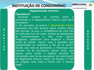 INSTITUIÇÃO DE CONDOMÍNIO
D
I
R
E
I
T
O
S
D
E
V
E
R
E
S
Regulamento Interno:
Casuística?
Havendo conflito de normas entre a
Convenção e o Regulamento Interno qual deve
prevalecer?
R. Em princípio, já ensina J. Nascimento Franco
(saudoso) que não deveria haver conflito entre
tais normas, já que, a competência de uma não
se confunde com da outra, ambas as disposições
se complementam e, não, como alguns
imaginam, colaboram para esgarçar o tecido
social do prédio. Assim, caso a questão seja
encaminhada ao Judiciário a fim de se dirimir
dúvida que nela se apresente, a hierarquia das
normas, há de prevalecer, sendo certo, que
nestes casos sendo a matéria prevista na
Convenção esta há de prevalecer em detrimento
do Regimento Interno. Assim há decidiu o TJSP
em julgado visto mais a frente com o devido
vagar.
 