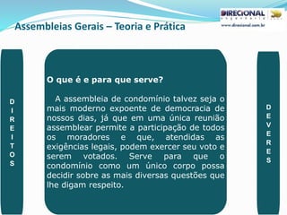 Assembleias Gerais – Teoria e Prática
PAULO CLAUDINO - pg_claudino@hotmail.com 40
O que é e para que serve?
A assembleia de condomínio talvez seja o
mais moderno expoente de democracia de
nossos dias, já que em uma única reunião
assemblear permite a participação de todos
os moradores e que, atendidas as
exigências legais, podem exercer seu voto e
serem votados. Serve para que o
condomínio como um único corpo possa
decidir sobre as mais diversas questões que
lhe digam respeito.
D
I
R
E
I
T
O
S
D
E
V
E
R
E
S
 