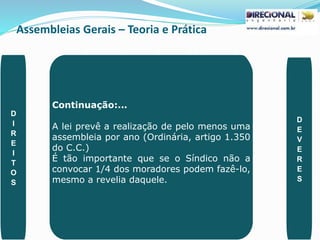 Assembleias Gerais – Teoria e Prática
PAULO CLAUDINO - pg_claudino@hotmail.com 41
Continuação:...
A lei prevê a realização de pelo menos uma
assembleia por ano (Ordinária, artigo 1.350
do C.C.)
É tão importante que se o Síndico não a
convocar 1/4 dos moradores podem fazê-lo,
mesmo a revelia daquele.
D
I
R
E
I
T
O
S
D
E
V
E
R
E
S
 