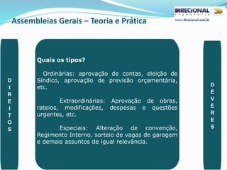 Assembleias Gerais – Teoria e Prática
PAULO CLAUDINO - pg_claudino@hotmail.com 42
Quais os tipos?
Ordinárias: aprovação de contas, eleição de
Síndico, aprovação de previsão orçamentária,
etc.
Extraordinárias: Aprovação de obras,
rateios, modificações, despesas e questões
urgentes, etc.
Especiais: Alteração de convenção,
Regimento Interno, sorteio de vagas de garagem
e demais assuntos de igual relevância.
D
I
R
E
I
T
O
S
D
E
V
E
R
E
S
 
