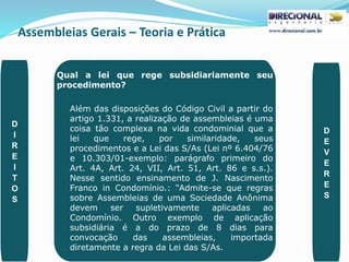 Assembleias Gerais – Teoria e Prática
PAULO CLAUDINO - pg_claudino@hotmail.com 43
Qual a lei que rege subsidiariamente seu
procedimento?
Além das disposições do Código Civil a partir do
artigo 1.331, a realização de assembleias é uma
coisa tão complexa na vida condominial que a
lei que rege, por similaridade, seus
procedimentos e a Lei das S/As (Lei nº 6.404/76
e 10.303/01-exemplo: parágrafo primeiro do
Art. 4A, Art. 24, VII, Art. 51, Art. 86 e s.s.).
Nesse sentido ensinamento de J. Nascimento
Franco in Condomínio.: “Admite-se que regras
sobre Assembleias de uma Sociedade Anônima
devem ser supletivamente aplicadas ao
Condomínio. Outro exemplo de aplicação
subsidiária é a do prazo de 8 dias para
convocação das assembleias, importada
diretamente a regra da Lei das S/As.
D
I
R
E
I
T
O
S
D
E
V
E
R
E
S
 