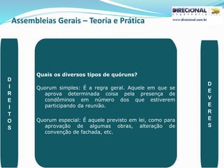 Assembleias Gerais – Teoria e Prática
PAULO CLAUDINO - pg_claudino@hotmail.com 44
Quais os diversos tipos de quóruns?
Quorum simples: É a regra geral. Aquele em que se
aprova determinada coisa pela presença de
condôminos em número dos que estiverem
participando da reunião.
Quorum especial: É aquele previsto em lei, como para
aprovação de algumas obras, alteração de
convenção de fachada, etc.
D
I
R
E
I
T
O
S
D
E
V
E
R
E
S
 