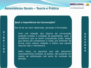 Assembleias Gerais – Teoria e Prática
PAULO CLAUDINO - pg_claudino@hotmail.com 45
Qual a importância da Convocação?
Ela há de ser bem elaborada, pensada e formulada.
Uma má redação dos tópicos da convocação
poderão ensejar a nulidade da assembleia, pois, o
condômino que se sentir prejudicado pode, alegar
que deixou de comparecer e votar, por entender da
forma como estava redigido o tópico que aquele
assunto não o interessava.
Além disso, os assuntos que não estiverem
expressamente contidos na pauta, não poderão ser
objeto de deliberação sob pena de nulidade da
decisão.
D
I
R
E
I
T
O
S
D
E
V
E
R
E
S
 