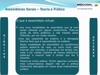 Assembleias Gerais – Teoria e Prática
PAULO CLAUDINO - pg_claudino@hotmail.com 46
O que é assembleia virtual:
É uma nova modalidade de assembleia que já vem
sendo utilizada por alguns condomínios. Trata-se
ainda de tema polêmico e não tratado pelos
Tribunais, por ser muito recente.
Uma das expoentes da matéria é a Advogada
Patrícia Peck que é especializada na matéria.
Nesta modalidade de assembleia os condôminos
podem assisti-la de casa, ou outro local, pela
internet, por exemplo, e participar em tempo real,
votar e ser votado (sistema de chaves eletrônicas
públicas) e exercer todo o direito que lhe é
inerente.
Mostra-se muito prática. Porém algumas correntes
mais conservadoras alegam não ser a prática
totalmente albergada em nosso atual ordenamento
jurídico.
D
I
R
E
I
T
O
S
D
E
V
E
R
E
S
 