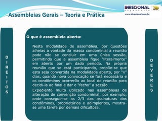 Assembleias Gerais – Teoria e Prática
PAULO CLAUDINO - pg_claudino@hotmail.com 47
O que é assembleia aberta:
Nesta modalidade de assembleia, por questões
alheias a vontade da massa condominial a reunião
pode não se concluir em uma única sessão,
permitindo que a assembleia fique “literalmente”
em aberto por um dado período. Na própria
reunião que se está participando, propõe-se que
esta seja convertida na modalidade aberta, por “x”
dias, quando nova convocação se fará necessária e
os condôminos acorrerão ao local de reunião para
decidi-la ao final e dar o “fecho” a sessão.
Expediente muito utilizado nas assembleias de
alteração de convenção condominial, por exemplo,
onde conseguir-se os 2/3 das assinaturas dos
condôminos, proprietários e adimplentes, mostra-
se uma tarefa por demais dificultosa.
D
I
R
E
I
T
O
S
D
E
V
E
R
E
S
 