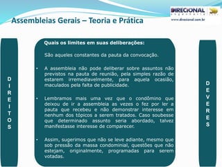 Assembleias Gerais – Teoria e Prática
PAULO CLAUDINO - pg_claudino@hotmail.com 48
Quais os limites em suas deliberações:
São aqueles constantes da pauta da convocação.
• A assembleia não pode deliberar sobre assuntos não
previstos na pauta de reunião, pela simples razão de
estarem irremediavelmente, para aquela ocasião,
maculados pela falta de publicidade.
• Lembramos mais uma vez que o condômino que
deixou de ir a assembleia as vezes o fez por ler a
pauta que recebeu e não demonstrar interesse em
nenhum dos tópicos a serem tratados. Caso soubesse
que determinado assunto seria abordado, talvez
manifestasse interesse de comparecer.
• Assim, sugerimos que não se leve adiante, mesmo que
sob pressão da massa condominial, questões que não
estejam, originalmente, programadas para serem
votadas.
D
I
R
E
I
T
O
S
D
E
V
E
R
E
S
 