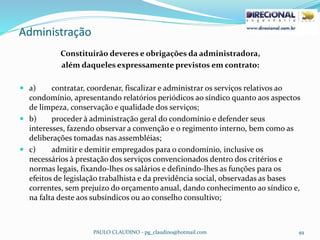 Administração
PAULO CLAUDINO - pg_claudino@hotmail.com 49
Constituirão deveres e obrigações da administradora,
além daqueles expressamente previstos em contrato:
 a) contratar, coordenar, fiscalizar e administrar os serviços relativos ao
condomínio, apresentando relatórios periódicos ao síndico quanto aos aspectos
de limpeza, conservação e qualidade dos serviços;
 b) proceder à administração geral do condomínio e defender seus
interesses, fazendo observar a convenção e o regimento interno, bem como as
deliberações tomadas nas assembléias;
 c) admitir e demitir empregados para o condomínio, inclusive os
necessários à prestação dos serviços convencionados dentro dos critérios e
normas legais, fixando-lhes os salários e definindo-lhes as funções para os
efeitos de legislação trabalhista e da previdência social, observadas as bases
correntes, sem prejuízo do orçamento anual, dando conhecimento ao síndico e,
na falta deste aos subsíndicos ou ao conselho consultivo;
 