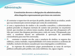 Administração
PAULO CLAUDINO - pg_claudino@hotmail.com 50
Constituirão deveres e obrigações da administradora,
além daqueles expressamente previstos em contrato:
 d) contratar o supervisor de serviços de prédio, dando ciência ao síndico, sendo
que sua remuneração correrá sempre por conta do condomínio;
 e) com a aquiescência do síndico e do conselho consultivo, a administradora
poderá proceder às despesas normais de custeio não previstas no orçamento
inicial, que excedam os valores totais orçados, desde que não ultrapassem 10%
(dez por cento) das despesas previstas para o mês em curso. Ultrapassado esse
valor, o excedente deverá ser submetido à aprovação da assembléia
extraordinária para esse fim convocada;
 f) contratar e manter em dia, com a anuência do síndico, os seguros dos
edifícios, contra incêndio, responsabilidade civil contra terceiros e acidentes de
trabalho, inclusive de danos causados por seus empregados a condôminos;
 g) às expensas do condomínio pagar pontualmente as taxas de serviços
públicos utilizados pelo prédio, tais como telefones, luz, água e esgoto;
 