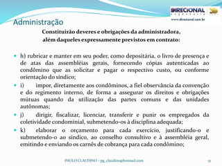 Administração
PAULO CLAUDINO - pg_claudino@hotmail.com 51
Constituirão deveres e obrigações da administradora,
além daqueles expressamente previstos em contrato:
 h) rubricar e manter em seu poder, como depositária, o livro de presença e
de atas das assembléias gerais, fornecendo cópias autenticadas ao
condômino que as solicitar e pagar o respectivo custo, ou conforme
orientação do síndico;
 i) impor, diretamente aos condôminos, a fiel observância da convenção
e do regimento interno, de forma a assegurar os direitos e obrigações
mútuas quando da utilização das partes comuns e das unidades
autônomas;
 j) dirigir, fiscalizar, licenciar, transferir e punir os empregados da
coletividade condominial, submetendo-os à disciplina adequada;
 k) elaborar o orçamento para cada exercício, justificando-o e
submetendo-o ao síndico, ao conselho consultivo e à assembléia geral,
emitindo e enviando os carnês de cobrança para cada condômino;
 
