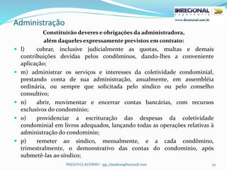 Administração
PAULO CLAUDINO - pg_claudino@hotmail.com 52
Constituirão deveres e obrigações da administradora,
além daqueles expressamente previstos em contrato:
 l) cobrar, inclusive judicialmente as quotas, multas e demais
contribuições devidas pelos condôminos, dando-lhes a conveniente
aplicação;
 m) administrar os serviços e interesses da coletividade condominial,
prestando conta de sua administração, anualmente, em assembléia
ordinária, ou sempre que solicitada pelo síndico ou pelo conselho
consultivo;
 n) abrir, movimentar e encerrar contas bancárias, com recursos
exclusivos do condomínio;
 o) providenciar a escrituração das despesas da coletividade
condominial em livros adequados, lançando todas as operações relativas à
administração do condomínio;
 p) remeter ao síndico, mensalmente, e a cada condômino,
trimestralmente, o demonstrativo das contas do condomínio, após
submetê-las ao síndico;
 