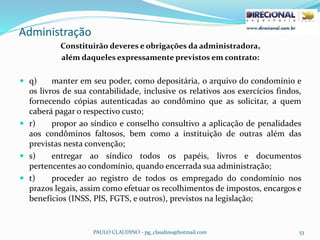 Administração
PAULO CLAUDINO - pg_claudino@hotmail.com 53
Constituirão deveres e obrigações da administradora,
além daqueles expressamente previstos em contrato:
 q) manter em seu poder, como depositária, o arquivo do condomínio e
os livros de sua contabilidade, inclusive os relativos aos exercícios findos,
fornecendo cópias autenticadas ao condômino que as solicitar, a quem
caberá pagar o respectivo custo;
 r) propor ao síndico e conselho consultivo a aplicação de penalidades
aos condôminos faltosos, bem como a instituição de outras além das
previstas nesta convenção;
 s) entregar ao síndico todos os papéis, livros e documentos
pertencentes ao condomínio, quando encerrada sua administração;
 t) proceder ao registro de todos os empregado do condomínio nos
prazos legais, assim como efetuar os recolhimentos de impostos, encargos e
benefícios (INSS, PIS, FGTS, e outros), previstos na legislação;
 
