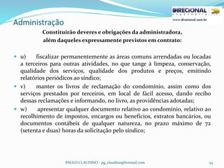 Administração
PAULO CLAUDINO - pg_claudino@hotmail.com 54
Constituirão deveres e obrigações da administradora,
além daqueles expressamente previstos em contrato:
 u) fiscalizar permanentemente as áreas comuns arrendadas ou locadas
a terceiros para outras atividades, no que tange à limpeza, conservação,
qualidade dos serviços, qualidade dos produtos e preços, emitindo
relatórios periódicos ao síndico;
 v) manter os livros de reclamação do condomínio, assim como dos
serviços prestados por terceiros, em local de fácil acesso, dando recibo
dessas reclamações e informando, no livro, as providências adotadas;
 w) apresentar qualquer documento relativo ao condomínio, relativo ao
recolhimento de impostos, encargos ou benefícios, extratos bancários, ou
documentos contábeis de qualquer natureza, no prazo máximo de 72
(setenta e duas) horas da solicitação pelo síndico;
 